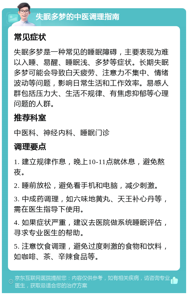 失眠多梦的中医调理指南 常见症状 失眠多梦是一种常见的睡眠障碍，主要表现为难以入睡、易醒、睡眠浅、多梦等症状。长期失眠多梦可能会导致白天疲劳、注意力不集中、情绪波动等问题，影响日常生活和工作效率。易感人群包括压力大、生活不规律、有焦虑抑郁等心理问题的人群。 推荐科室 中医科、神经内科、睡眠门诊 调理要点 1. 建立规律作息，晚上10-11点就休息，避免熬夜。 2. 睡前放松，避免看手机和电脑，减少刺激。 3. 中成药调理，如六味地黄丸、天王补心丹等，需在医生指导下使用。 4. 如果症状严重，建议去医院做系统睡眠评估，寻求专业医生的帮助。 5. 注意饮食调理，避免过度刺激的食物和饮料，如咖啡、茶、辛辣食品等。