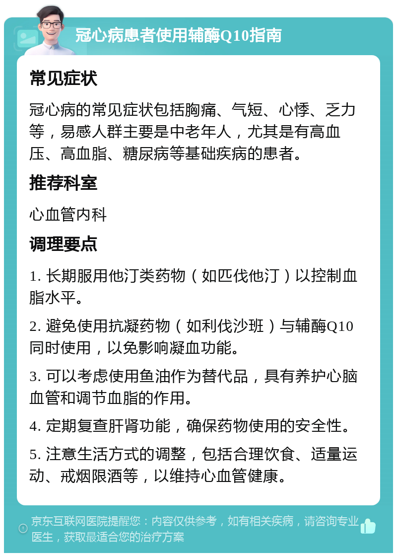 冠心病患者使用辅酶Q10指南 常见症状 冠心病的常见症状包括胸痛、气短、心悸、乏力等，易感人群主要是中老年人，尤其是有高血压、高血脂、糖尿病等基础疾病的患者。 推荐科室 心血管内科 调理要点 1. 长期服用他汀类药物（如匹伐他汀）以控制血脂水平。 2. 避免使用抗凝药物（如利伐沙班）与辅酶Q10同时使用，以免影响凝血功能。 3. 可以考虑使用鱼油作为替代品，具有养护心脑血管和调节血脂的作用。 4. 定期复查肝肾功能，确保药物使用的安全性。 5. 注意生活方式的调整，包括合理饮食、适量运动、戒烟限酒等，以维持心血管健康。