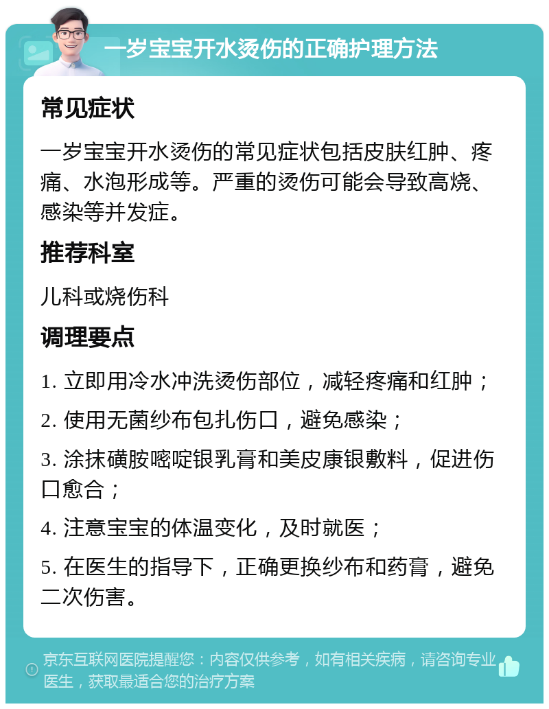 一岁宝宝开水烫伤的正确护理方法 常见症状 一岁宝宝开水烫伤的常见症状包括皮肤红肿、疼痛、水泡形成等。严重的烫伤可能会导致高烧、感染等并发症。 推荐科室 儿科或烧伤科 调理要点 1. 立即用冷水冲洗烫伤部位，减轻疼痛和红肿； 2. 使用无菌纱布包扎伤口，避免感染； 3. 涂抹磺胺嘧啶银乳膏和美皮康银敷料，促进伤口愈合； 4. 注意宝宝的体温变化，及时就医； 5. 在医生的指导下，正确更换纱布和药膏，避免二次伤害。