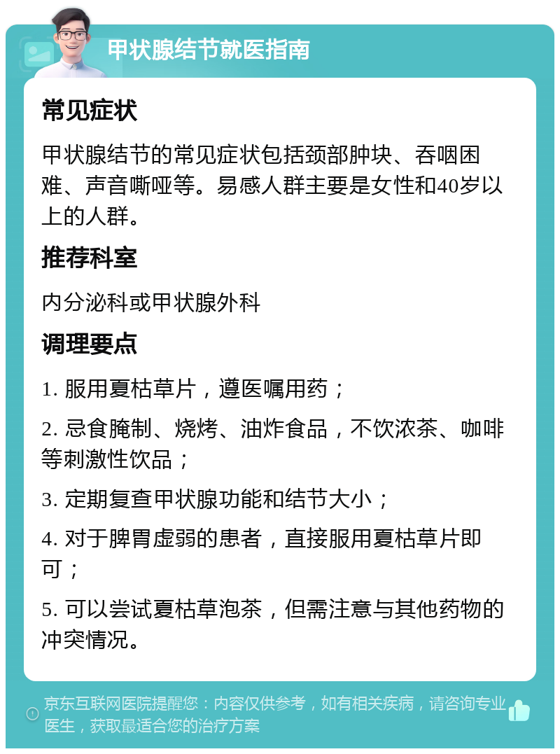 甲状腺结节就医指南 常见症状 甲状腺结节的常见症状包括颈部肿块、吞咽困难、声音嘶哑等。易感人群主要是女性和40岁以上的人群。 推荐科室 内分泌科或甲状腺外科 调理要点 1. 服用夏枯草片，遵医嘱用药； 2. 忌食腌制、烧烤、油炸食品，不饮浓茶、咖啡等刺激性饮品； 3. 定期复查甲状腺功能和结节大小； 4. 对于脾胃虚弱的患者，直接服用夏枯草片即可； 5. 可以尝试夏枯草泡茶，但需注意与其他药物的冲突情况。