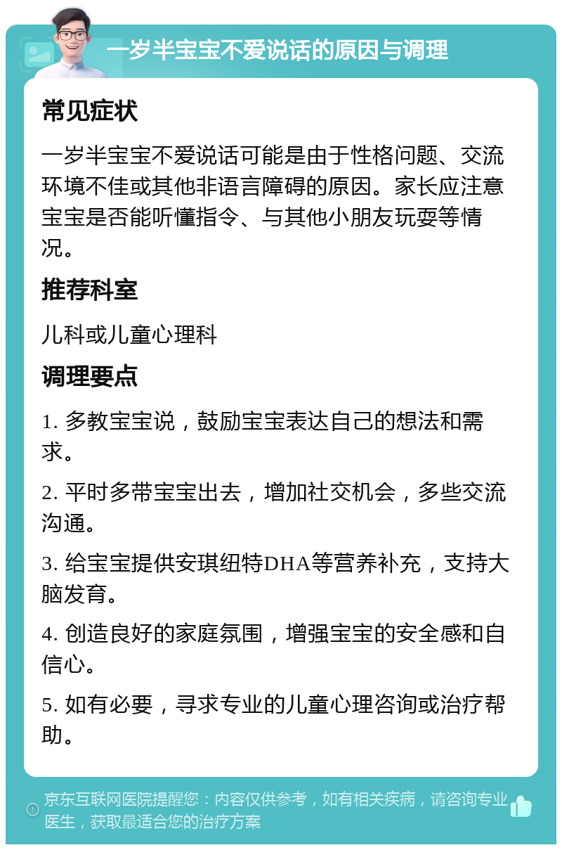 一岁半宝宝不爱说话的原因与调理 常见症状 一岁半宝宝不爱说话可能是由于性格问题、交流环境不佳或其他非语言障碍的原因。家长应注意宝宝是否能听懂指令、与其他小朋友玩耍等情况。 推荐科室 儿科或儿童心理科 调理要点 1. 多教宝宝说，鼓励宝宝表达自己的想法和需求。 2. 平时多带宝宝出去，增加社交机会，多些交流沟通。 3. 给宝宝提供安琪纽特DHA等营养补充，支持大脑发育。 4. 创造良好的家庭氛围，增强宝宝的安全感和自信心。 5. 如有必要，寻求专业的儿童心理咨询或治疗帮助。