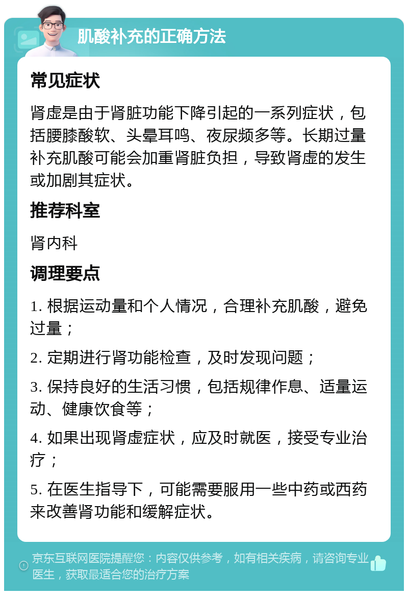 肌酸补充的正确方法 常见症状 肾虚是由于肾脏功能下降引起的一系列症状，包括腰膝酸软、头晕耳鸣、夜尿频多等。长期过量补充肌酸可能会加重肾脏负担，导致肾虚的发生或加剧其症状。 推荐科室 肾内科 调理要点 1. 根据运动量和个人情况，合理补充肌酸，避免过量； 2. 定期进行肾功能检查，及时发现问题； 3. 保持良好的生活习惯，包括规律作息、适量运动、健康饮食等； 4. 如果出现肾虚症状，应及时就医，接受专业治疗； 5. 在医生指导下，可能需要服用一些中药或西药来改善肾功能和缓解症状。