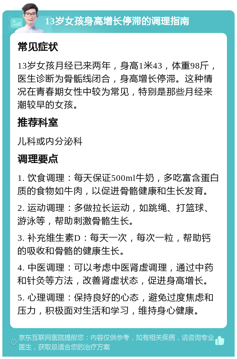 13岁女孩身高增长停滞的调理指南 常见症状 13岁女孩月经已来两年，身高1米43，体重98斤，医生诊断为骨骺线闭合，身高增长停滞。这种情况在青春期女性中较为常见，特别是那些月经来潮较早的女孩。 推荐科室 儿科或内分泌科 调理要点 1. 饮食调理：每天保证500ml牛奶，多吃富含蛋白质的食物如牛肉，以促进骨骼健康和生长发育。 2. 运动调理：多做拉长运动，如跳绳、打篮球、游泳等，帮助刺激骨骼生长。 3. 补充维生素D：每天一次，每次一粒，帮助钙的吸收和骨骼的健康生长。 4. 中医调理：可以考虑中医肾虚调理，通过中药和针灸等方法，改善肾虚状态，促进身高增长。 5. 心理调理：保持良好的心态，避免过度焦虑和压力，积极面对生活和学习，维持身心健康。