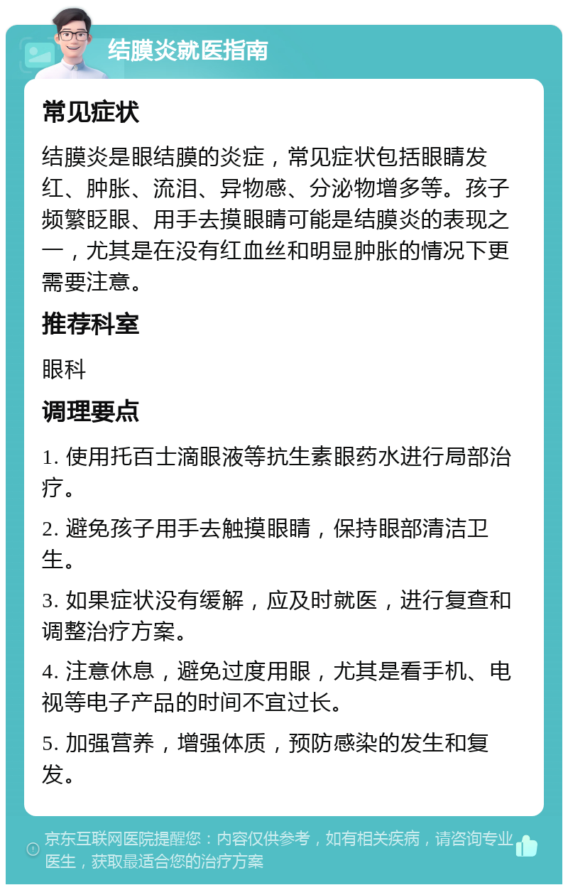 结膜炎就医指南 常见症状 结膜炎是眼结膜的炎症，常见症状包括眼睛发红、肿胀、流泪、异物感、分泌物增多等。孩子频繁眨眼、用手去摸眼睛可能是结膜炎的表现之一，尤其是在没有红血丝和明显肿胀的情况下更需要注意。 推荐科室 眼科 调理要点 1. 使用托百士滴眼液等抗生素眼药水进行局部治疗。 2. 避免孩子用手去触摸眼睛，保持眼部清洁卫生。 3. 如果症状没有缓解，应及时就医，进行复查和调整治疗方案。 4. 注意休息，避免过度用眼，尤其是看手机、电视等电子产品的时间不宜过长。 5. 加强营养，增强体质，预防感染的发生和复发。