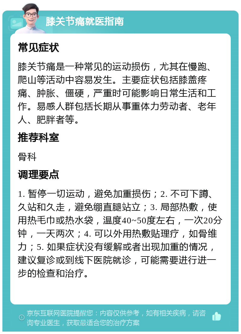 膝关节痛就医指南 常见症状 膝关节痛是一种常见的运动损伤，尤其在慢跑、爬山等活动中容易发生。主要症状包括膝盖疼痛、肿胀、僵硬，严重时可能影响日常生活和工作。易感人群包括长期从事重体力劳动者、老年人、肥胖者等。 推荐科室 骨科 调理要点 1. 暂停一切运动，避免加重损伤；2. 不可下蹲、久站和久走，避免绷直腿站立；3. 局部热敷，使用热毛巾或热水袋，温度40~50度左右，一次20分钟，一天两次；4. 可以外用热敷贴理疗，如骨维力；5. 如果症状没有缓解或者出现加重的情况，建议复诊或到线下医院就诊，可能需要进行进一步的检查和治疗。