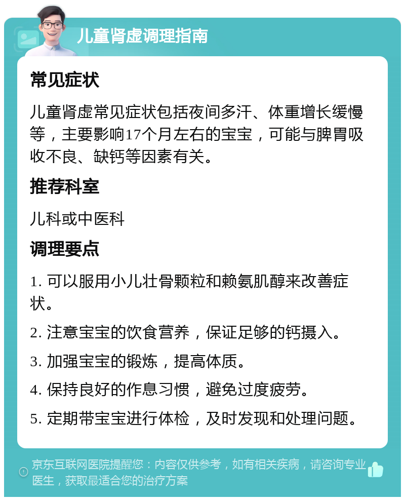 儿童肾虚调理指南 常见症状 儿童肾虚常见症状包括夜间多汗、体重增长缓慢等，主要影响17个月左右的宝宝，可能与脾胃吸收不良、缺钙等因素有关。 推荐科室 儿科或中医科 调理要点 1. 可以服用小儿壮骨颗粒和赖氨肌醇来改善症状。 2. 注意宝宝的饮食营养，保证足够的钙摄入。 3. 加强宝宝的锻炼，提高体质。 4. 保持良好的作息习惯，避免过度疲劳。 5. 定期带宝宝进行体检，及时发现和处理问题。