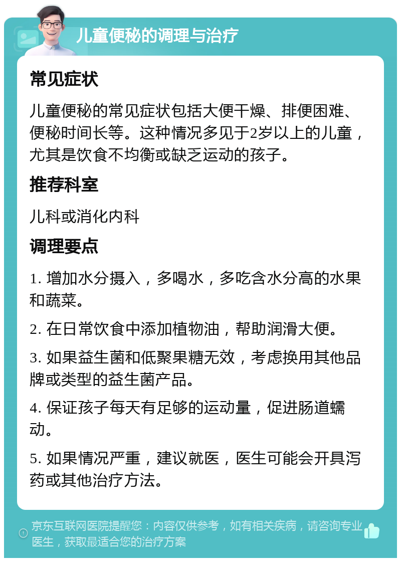 儿童便秘的调理与治疗 常见症状 儿童便秘的常见症状包括大便干燥、排便困难、便秘时间长等。这种情况多见于2岁以上的儿童，尤其是饮食不均衡或缺乏运动的孩子。 推荐科室 儿科或消化内科 调理要点 1. 增加水分摄入，多喝水，多吃含水分高的水果和蔬菜。 2. 在日常饮食中添加植物油，帮助润滑大便。 3. 如果益生菌和低聚果糖无效，考虑换用其他品牌或类型的益生菌产品。 4. 保证孩子每天有足够的运动量，促进肠道蠕动。 5. 如果情况严重，建议就医，医生可能会开具泻药或其他治疗方法。