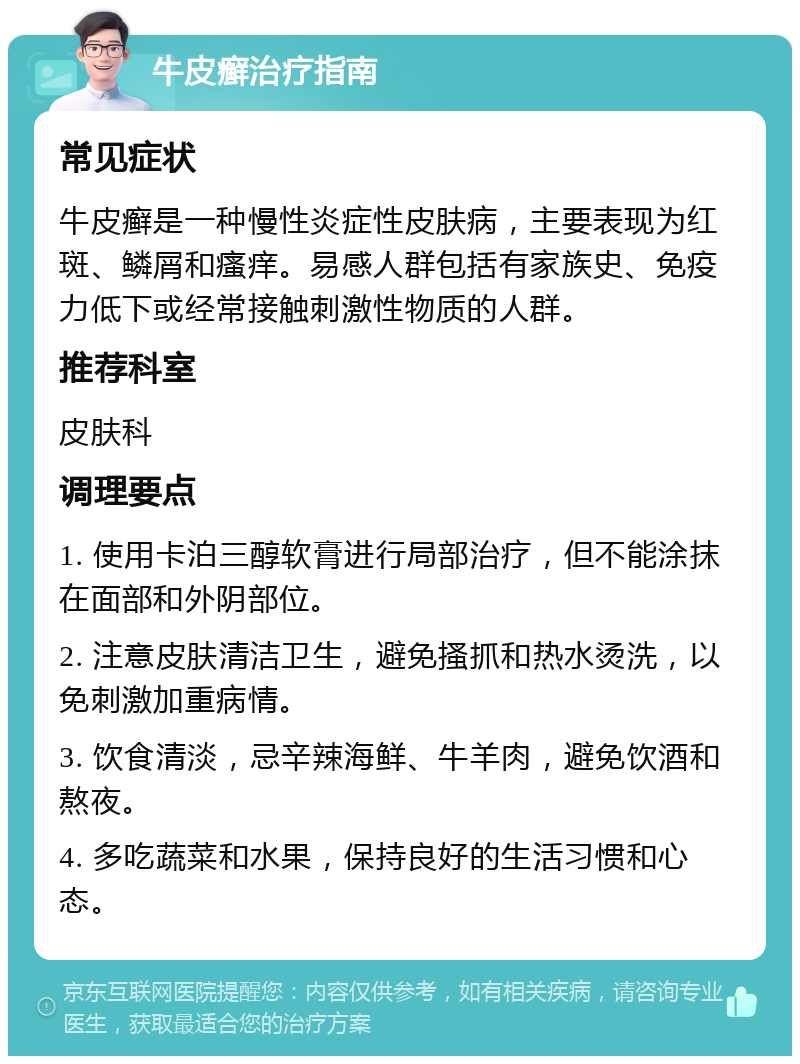 牛皮癣治疗指南 常见症状 牛皮癣是一种慢性炎症性皮肤病，主要表现为红斑、鳞屑和瘙痒。易感人群包括有家族史、免疫力低下或经常接触刺激性物质的人群。 推荐科室 皮肤科 调理要点 1. 使用卡泊三醇软膏进行局部治疗，但不能涂抹在面部和外阴部位。 2. 注意皮肤清洁卫生，避免搔抓和热水烫洗，以免刺激加重病情。 3. 饮食清淡，忌辛辣海鲜、牛羊肉，避免饮酒和熬夜。 4. 多吃蔬菜和水果，保持良好的生活习惯和心态。