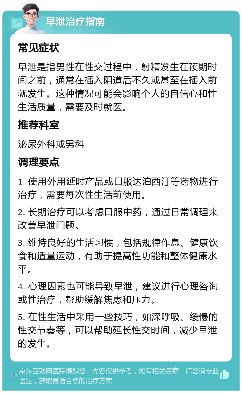 早泄治疗指南 常见症状 早泄是指男性在性交过程中，射精发生在预期时间之前，通常在插入阴道后不久或甚至在插入前就发生。这种情况可能会影响个人的自信心和性生活质量，需要及时就医。 推荐科室 泌尿外科或男科 调理要点 1. 使用外用延时产品或口服达泊西汀等药物进行治疗，需要每次性生活前使用。 2. 长期治疗可以考虑口服中药，通过日常调理来改善早泄问题。 3. 维持良好的生活习惯，包括规律作息、健康饮食和适量运动，有助于提高性功能和整体健康水平。 4. 心理因素也可能导致早泄，建议进行心理咨询或性治疗，帮助缓解焦虑和压力。 5. 在性生活中采用一些技巧，如深呼吸、缓慢的性交节奏等，可以帮助延长性交时间，减少早泄的发生。