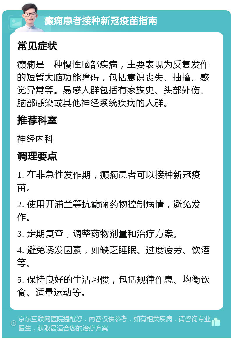 癫痫患者接种新冠疫苗指南 常见症状 癫痫是一种慢性脑部疾病，主要表现为反复发作的短暂大脑功能障碍，包括意识丧失、抽搐、感觉异常等。易感人群包括有家族史、头部外伤、脑部感染或其他神经系统疾病的人群。 推荐科室 神经内科 调理要点 1. 在非急性发作期，癫痫患者可以接种新冠疫苗。 2. 使用开浦兰等抗癫痫药物控制病情，避免发作。 3. 定期复查，调整药物剂量和治疗方案。 4. 避免诱发因素，如缺乏睡眠、过度疲劳、饮酒等。 5. 保持良好的生活习惯，包括规律作息、均衡饮食、适量运动等。