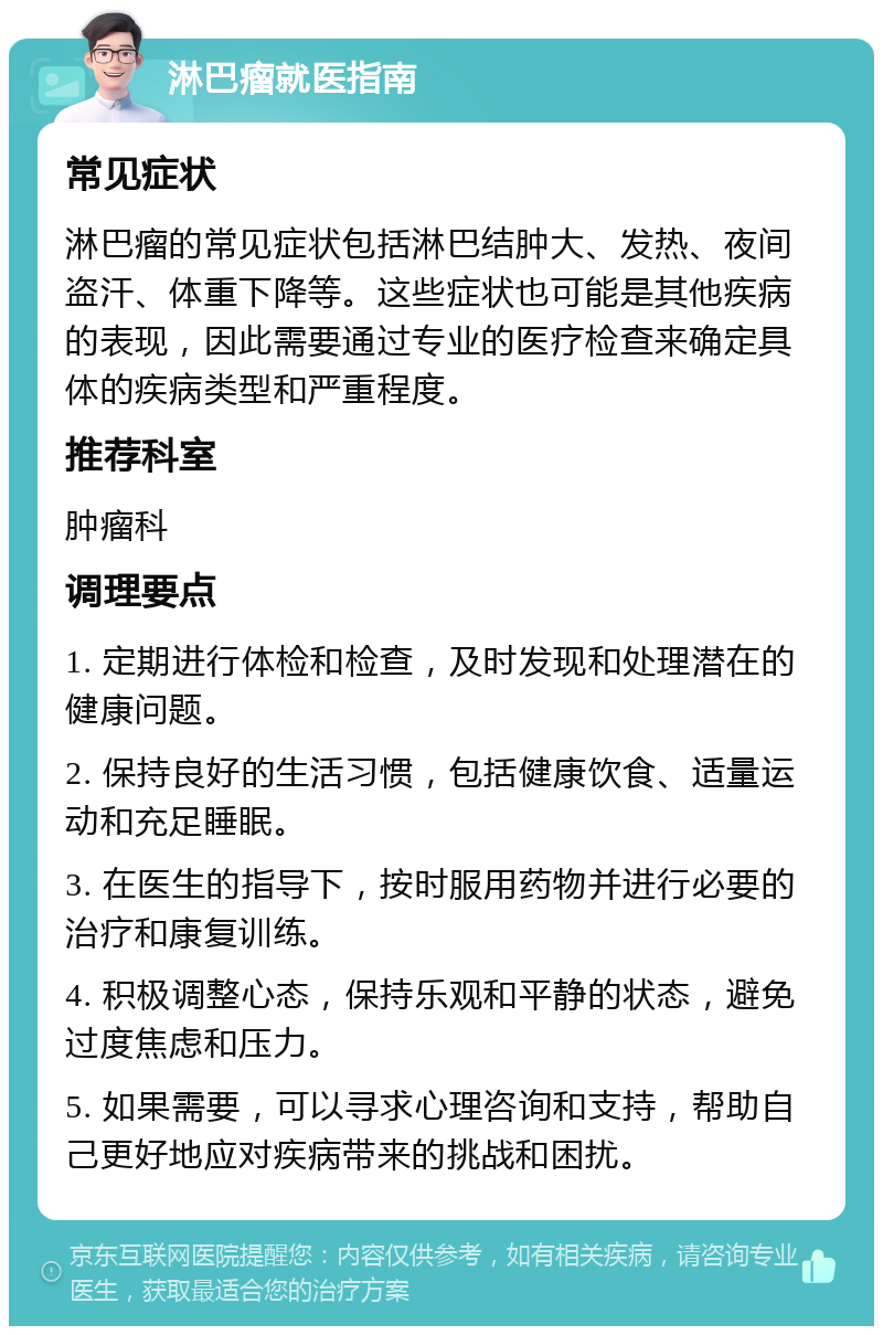 淋巴瘤就医指南 常见症状 淋巴瘤的常见症状包括淋巴结肿大、发热、夜间盗汗、体重下降等。这些症状也可能是其他疾病的表现，因此需要通过专业的医疗检查来确定具体的疾病类型和严重程度。 推荐科室 肿瘤科 调理要点 1. 定期进行体检和检查，及时发现和处理潜在的健康问题。 2. 保持良好的生活习惯，包括健康饮食、适量运动和充足睡眠。 3. 在医生的指导下，按时服用药物并进行必要的治疗和康复训练。 4. 积极调整心态，保持乐观和平静的状态，避免过度焦虑和压力。 5. 如果需要，可以寻求心理咨询和支持，帮助自己更好地应对疾病带来的挑战和困扰。