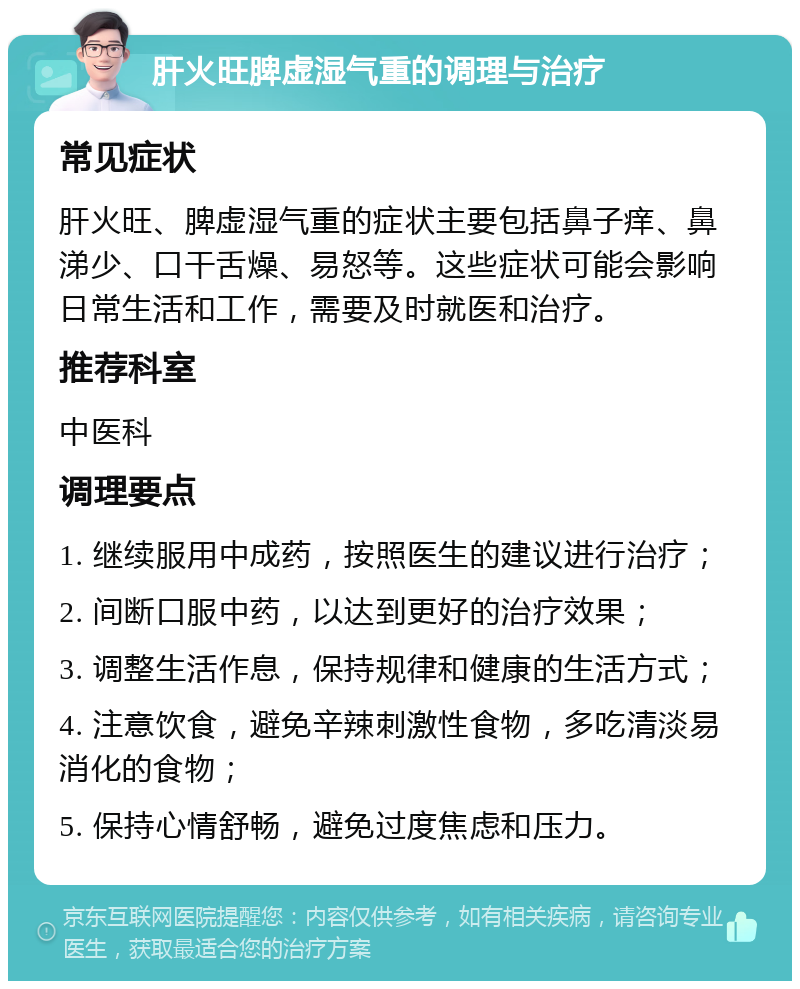 肝火旺脾虚湿气重的调理与治疗 常见症状 肝火旺、脾虚湿气重的症状主要包括鼻子痒、鼻涕少、口干舌燥、易怒等。这些症状可能会影响日常生活和工作，需要及时就医和治疗。 推荐科室 中医科 调理要点 1. 继续服用中成药，按照医生的建议进行治疗； 2. 间断口服中药，以达到更好的治疗效果； 3. 调整生活作息，保持规律和健康的生活方式； 4. 注意饮食，避免辛辣刺激性食物，多吃清淡易消化的食物； 5. 保持心情舒畅，避免过度焦虑和压力。