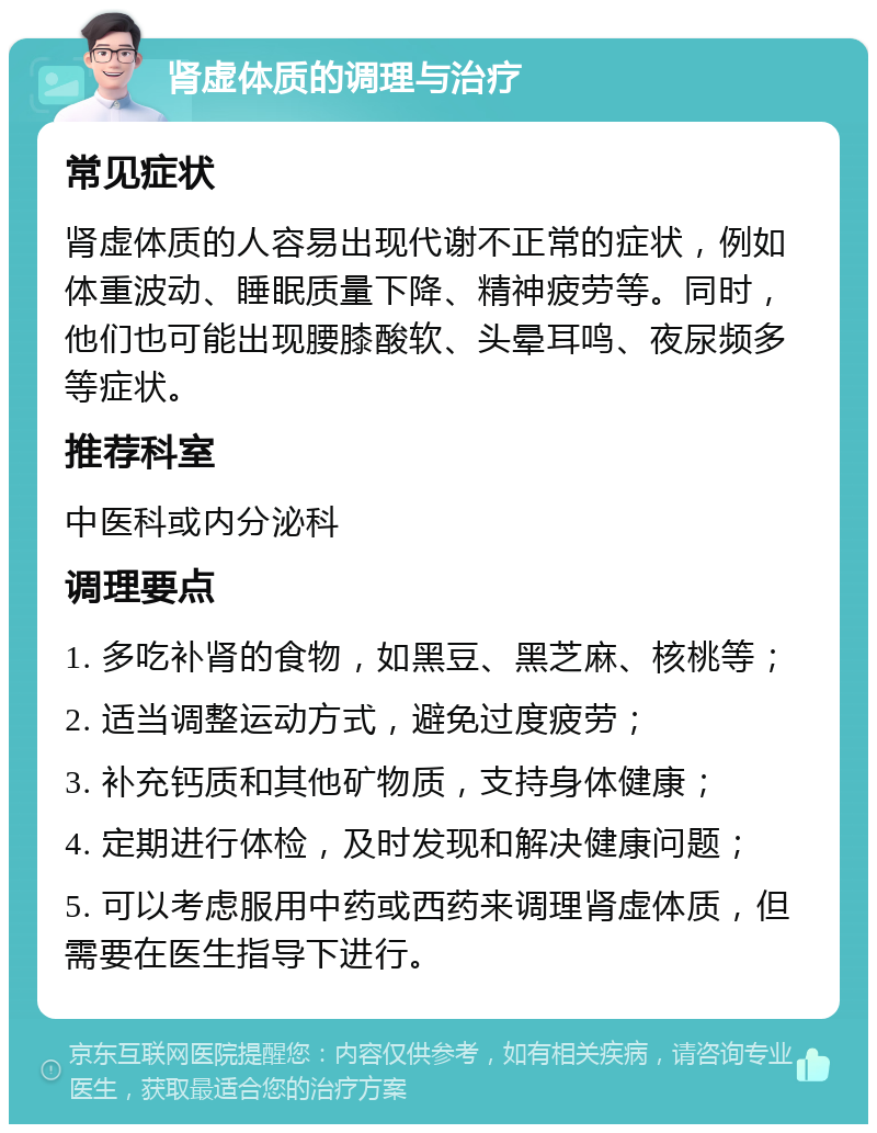 肾虚体质的调理与治疗 常见症状 肾虚体质的人容易出现代谢不正常的症状，例如体重波动、睡眠质量下降、精神疲劳等。同时，他们也可能出现腰膝酸软、头晕耳鸣、夜尿频多等症状。 推荐科室 中医科或内分泌科 调理要点 1. 多吃补肾的食物，如黑豆、黑芝麻、核桃等； 2. 适当调整运动方式，避免过度疲劳； 3. 补充钙质和其他矿物质，支持身体健康； 4. 定期进行体检，及时发现和解决健康问题； 5. 可以考虑服用中药或西药来调理肾虚体质，但需要在医生指导下进行。