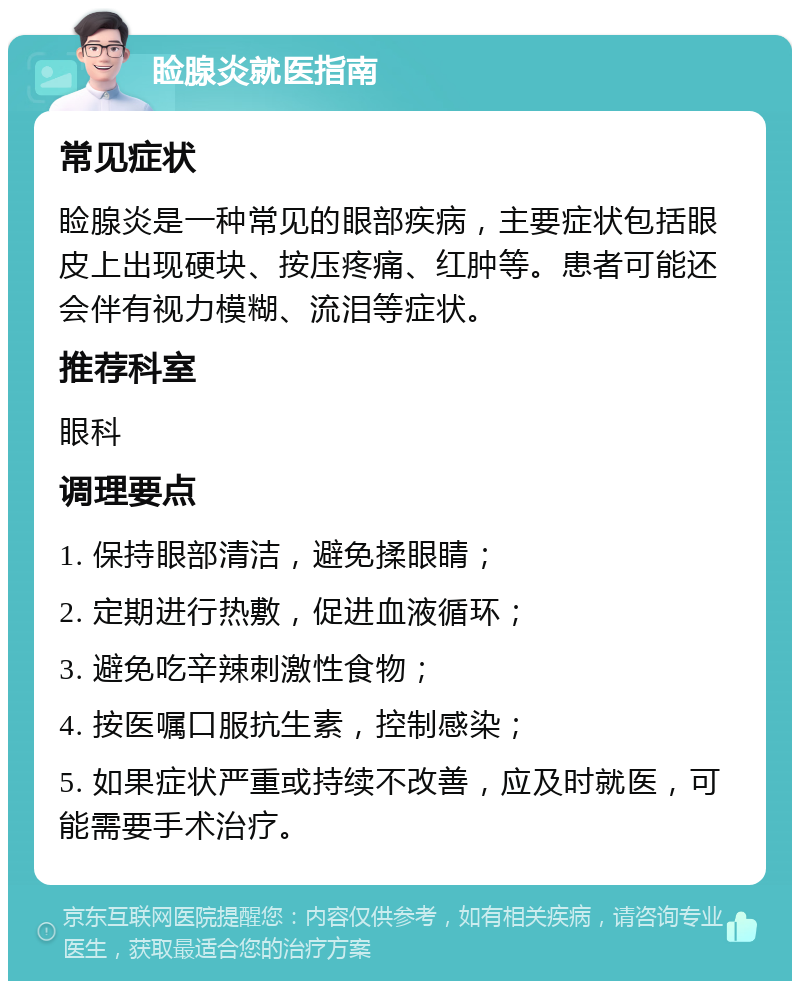 睑腺炎就医指南 常见症状 睑腺炎是一种常见的眼部疾病，主要症状包括眼皮上出现硬块、按压疼痛、红肿等。患者可能还会伴有视力模糊、流泪等症状。 推荐科室 眼科 调理要点 1. 保持眼部清洁，避免揉眼睛； 2. 定期进行热敷，促进血液循环； 3. 避免吃辛辣刺激性食物； 4. 按医嘱口服抗生素，控制感染； 5. 如果症状严重或持续不改善，应及时就医，可能需要手术治疗。