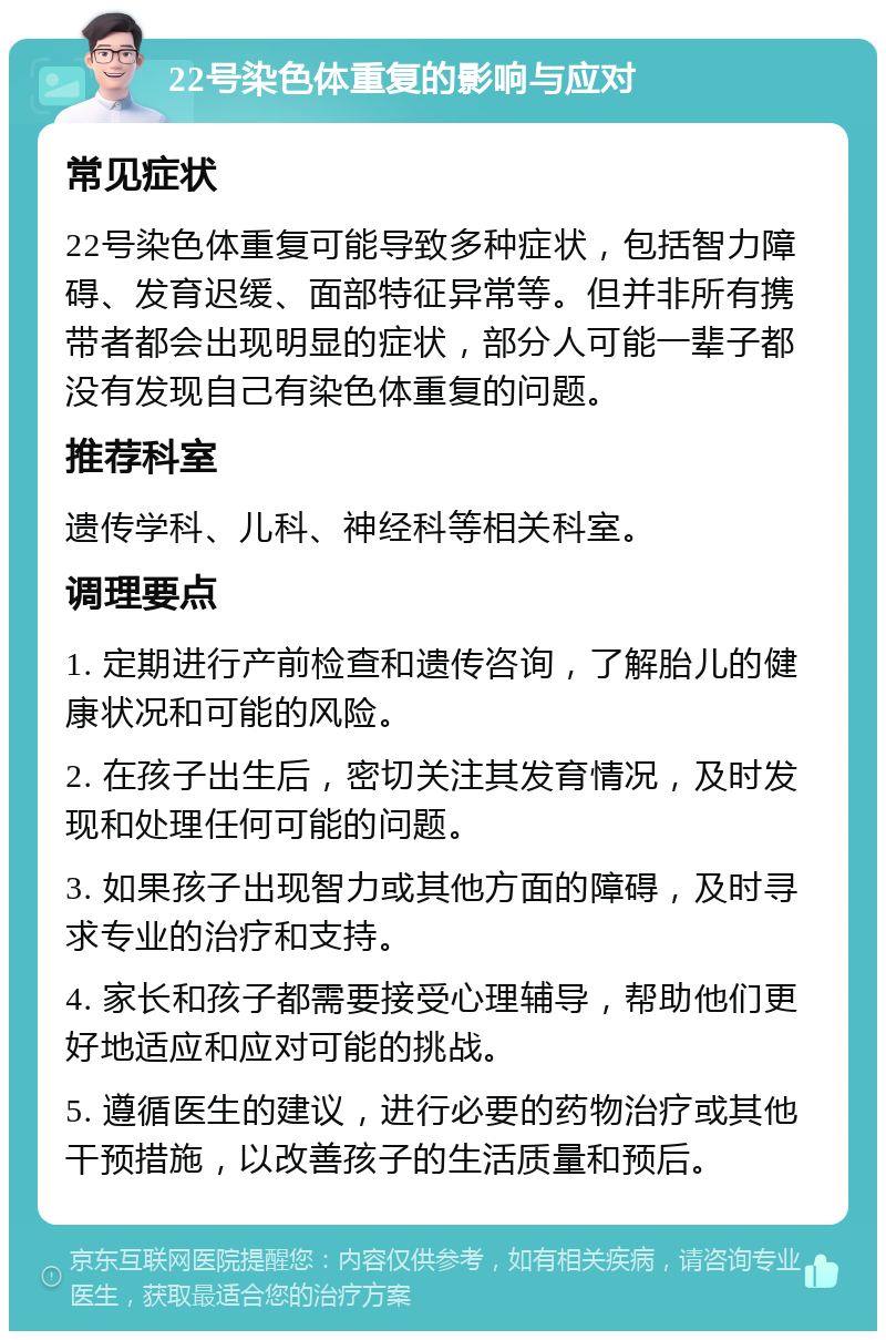 22号染色体重复的影响与应对 常见症状 22号染色体重复可能导致多种症状，包括智力障碍、发育迟缓、面部特征异常等。但并非所有携带者都会出现明显的症状，部分人可能一辈子都没有发现自己有染色体重复的问题。 推荐科室 遗传学科、儿科、神经科等相关科室。 调理要点 1. 定期进行产前检查和遗传咨询，了解胎儿的健康状况和可能的风险。 2. 在孩子出生后，密切关注其发育情况，及时发现和处理任何可能的问题。 3. 如果孩子出现智力或其他方面的障碍，及时寻求专业的治疗和支持。 4. 家长和孩子都需要接受心理辅导，帮助他们更好地适应和应对可能的挑战。 5. 遵循医生的建议，进行必要的药物治疗或其他干预措施，以改善孩子的生活质量和预后。