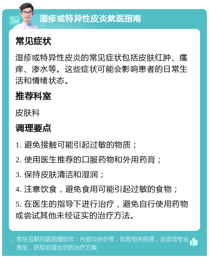 湿疹或特异性皮炎就医指南 常见症状 湿疹或特异性皮炎的常见症状包括皮肤红肿、瘙痒、渗水等。这些症状可能会影响患者的日常生活和情绪状态。 推荐科室 皮肤科 调理要点 1. 避免接触可能引起过敏的物质； 2. 使用医生推荐的口服药物和外用药膏； 3. 保持皮肤清洁和湿润； 4. 注意饮食，避免食用可能引起过敏的食物； 5. 在医生的指导下进行治疗，避免自行使用药物或尝试其他未经证实的治疗方法。