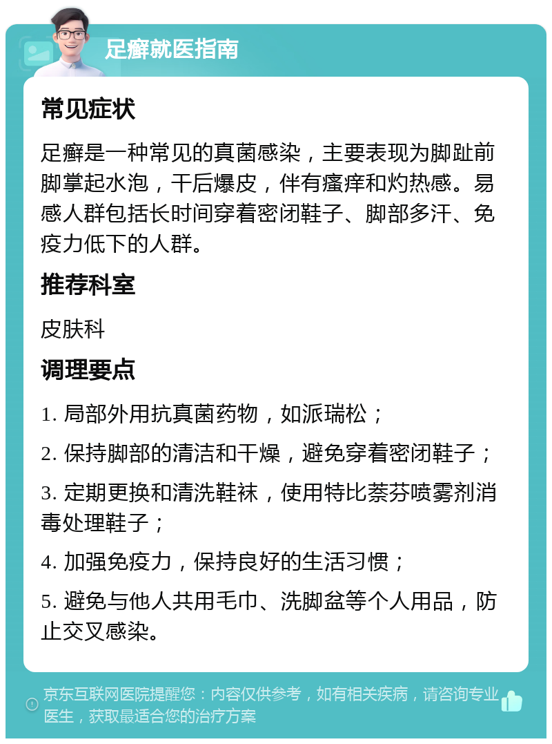 足癣就医指南 常见症状 足癣是一种常见的真菌感染，主要表现为脚趾前脚掌起水泡，干后爆皮，伴有瘙痒和灼热感。易感人群包括长时间穿着密闭鞋子、脚部多汗、免疫力低下的人群。 推荐科室 皮肤科 调理要点 1. 局部外用抗真菌药物，如派瑞松； 2. 保持脚部的清洁和干燥，避免穿着密闭鞋子； 3. 定期更换和清洗鞋袜，使用特比萘芬喷雾剂消毒处理鞋子； 4. 加强免疫力，保持良好的生活习惯； 5. 避免与他人共用毛巾、洗脚盆等个人用品，防止交叉感染。