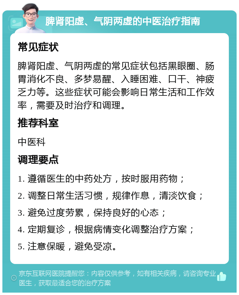 脾肾阳虚、气阴两虚的中医治疗指南 常见症状 脾肾阳虚、气阴两虚的常见症状包括黑眼圈、肠胃消化不良、多梦易醒、入睡困难、口干、神疲乏力等。这些症状可能会影响日常生活和工作效率，需要及时治疗和调理。 推荐科室 中医科 调理要点 1. 遵循医生的中药处方，按时服用药物； 2. 调整日常生活习惯，规律作息，清淡饮食； 3. 避免过度劳累，保持良好的心态； 4. 定期复诊，根据病情变化调整治疗方案； 5. 注意保暖，避免受凉。