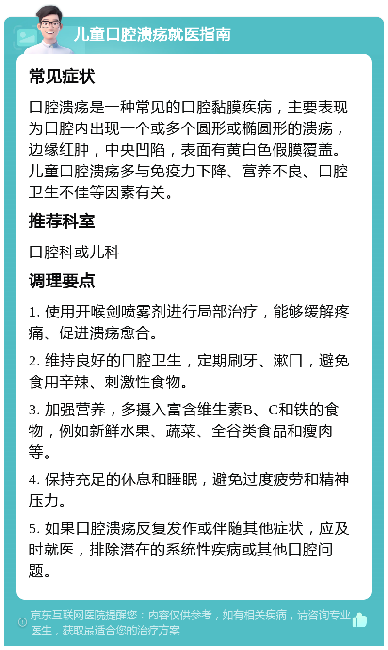 儿童口腔溃疡就医指南 常见症状 口腔溃疡是一种常见的口腔黏膜疾病，主要表现为口腔内出现一个或多个圆形或椭圆形的溃疡，边缘红肿，中央凹陷，表面有黄白色假膜覆盖。儿童口腔溃疡多与免疫力下降、营养不良、口腔卫生不佳等因素有关。 推荐科室 口腔科或儿科 调理要点 1. 使用开喉剑喷雾剂进行局部治疗，能够缓解疼痛、促进溃疡愈合。 2. 维持良好的口腔卫生，定期刷牙、漱口，避免食用辛辣、刺激性食物。 3. 加强营养，多摄入富含维生素B、C和铁的食物，例如新鲜水果、蔬菜、全谷类食品和瘦肉等。 4. 保持充足的休息和睡眠，避免过度疲劳和精神压力。 5. 如果口腔溃疡反复发作或伴随其他症状，应及时就医，排除潜在的系统性疾病或其他口腔问题。