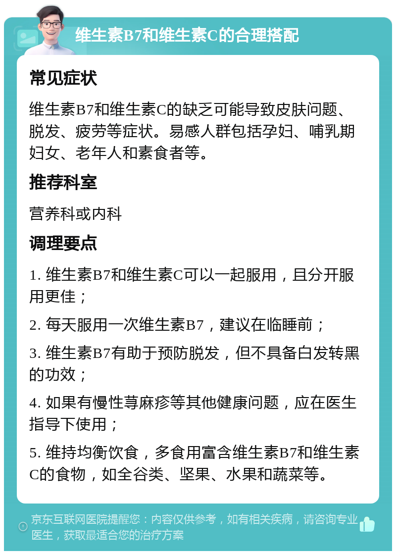 维生素B7和维生素C的合理搭配 常见症状 维生素B7和维生素C的缺乏可能导致皮肤问题、脱发、疲劳等症状。易感人群包括孕妇、哺乳期妇女、老年人和素食者等。 推荐科室 营养科或内科 调理要点 1. 维生素B7和维生素C可以一起服用，且分开服用更佳； 2. 每天服用一次维生素B7，建议在临睡前； 3. 维生素B7有助于预防脱发，但不具备白发转黑的功效； 4. 如果有慢性荨麻疹等其他健康问题，应在医生指导下使用； 5. 维持均衡饮食，多食用富含维生素B7和维生素C的食物，如全谷类、坚果、水果和蔬菜等。