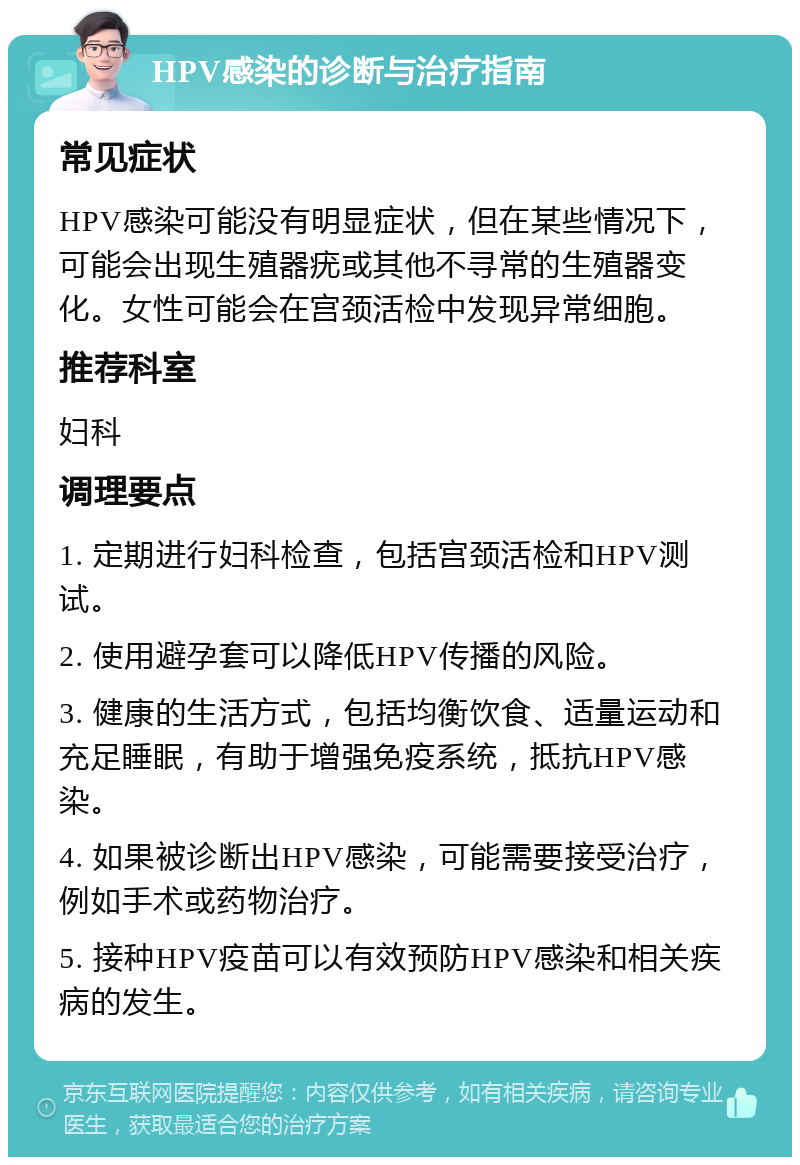 HPV感染的诊断与治疗指南 常见症状 HPV感染可能没有明显症状，但在某些情况下，可能会出现生殖器疣或其他不寻常的生殖器变化。女性可能会在宫颈活检中发现异常细胞。 推荐科室 妇科 调理要点 1. 定期进行妇科检查，包括宫颈活检和HPV测试。 2. 使用避孕套可以降低HPV传播的风险。 3. 健康的生活方式，包括均衡饮食、适量运动和充足睡眠，有助于增强免疫系统，抵抗HPV感染。 4. 如果被诊断出HPV感染，可能需要接受治疗，例如手术或药物治疗。 5. 接种HPV疫苗可以有效预防HPV感染和相关疾病的发生。