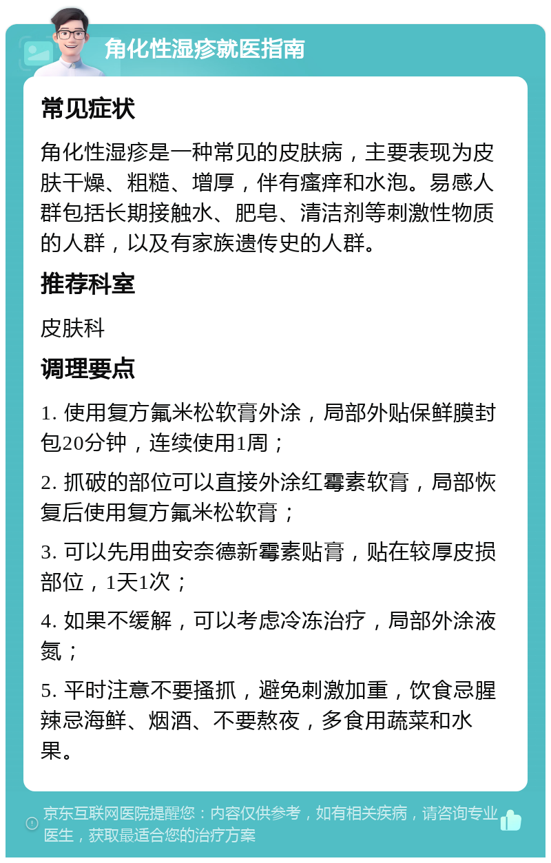 角化性湿疹就医指南 常见症状 角化性湿疹是一种常见的皮肤病，主要表现为皮肤干燥、粗糙、增厚，伴有瘙痒和水泡。易感人群包括长期接触水、肥皂、清洁剂等刺激性物质的人群，以及有家族遗传史的人群。 推荐科室 皮肤科 调理要点 1. 使用复方氟米松软膏外涂，局部外贴保鲜膜封包20分钟，连续使用1周； 2. 抓破的部位可以直接外涂红霉素软膏，局部恢复后使用复方氟米松软膏； 3. 可以先用曲安奈德新霉素贴膏，贴在较厚皮损部位，1天1次； 4. 如果不缓解，可以考虑冷冻治疗，局部外涂液氮； 5. 平时注意不要搔抓，避免刺激加重，饮食忌腥辣忌海鲜、烟酒、不要熬夜，多食用蔬菜和水果。