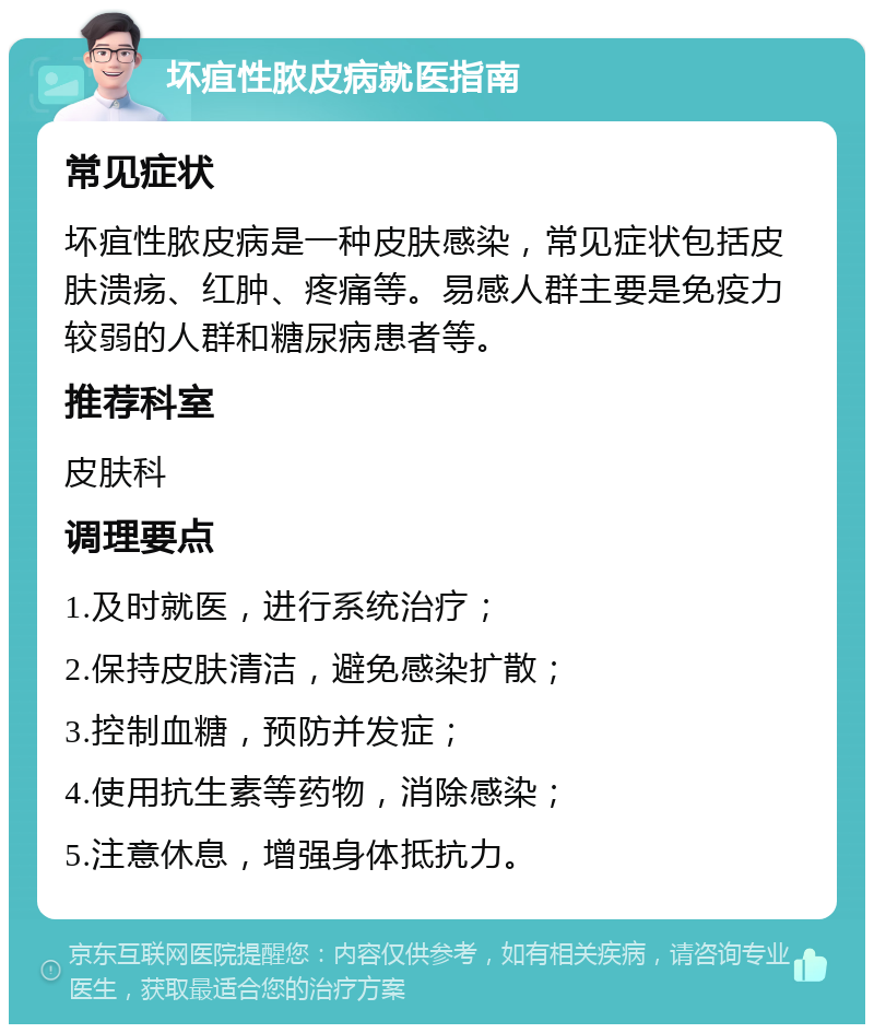 坏疽性脓皮病就医指南 常见症状 坏疽性脓皮病是一种皮肤感染，常见症状包括皮肤溃疡、红肿、疼痛等。易感人群主要是免疫力较弱的人群和糖尿病患者等。 推荐科室 皮肤科 调理要点 1.及时就医，进行系统治疗； 2.保持皮肤清洁，避免感染扩散； 3.控制血糖，预防并发症； 4.使用抗生素等药物，消除感染； 5.注意休息，增强身体抵抗力。