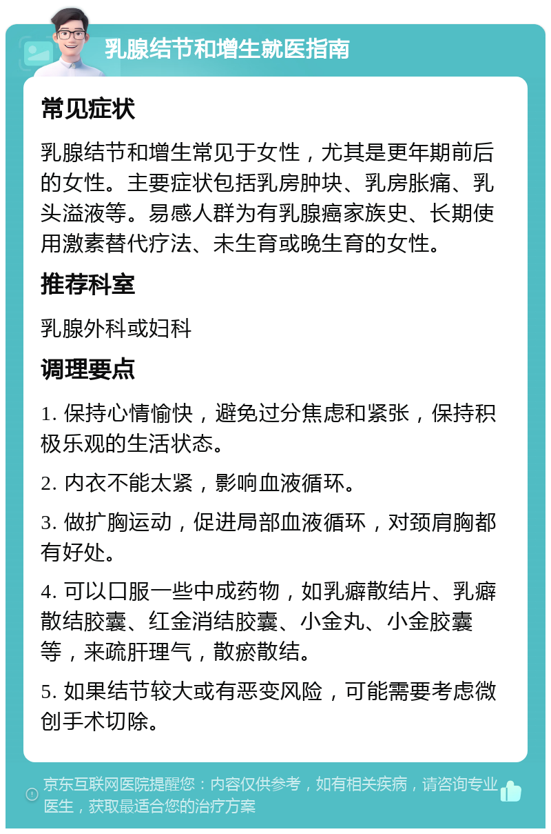 乳腺结节和增生就医指南 常见症状 乳腺结节和增生常见于女性，尤其是更年期前后的女性。主要症状包括乳房肿块、乳房胀痛、乳头溢液等。易感人群为有乳腺癌家族史、长期使用激素替代疗法、未生育或晚生育的女性。 推荐科室 乳腺外科或妇科 调理要点 1. 保持心情愉快，避免过分焦虑和紧张，保持积极乐观的生活状态。 2. 内衣不能太紧，影响血液循环。 3. 做扩胸运动，促进局部血液循环，对颈肩胸都有好处。 4. 可以口服一些中成药物，如乳癖散结片、乳癖散结胶囊、红金消结胶囊、小金丸、小金胶囊等，来疏肝理气，散瘀散结。 5. 如果结节较大或有恶变风险，可能需要考虑微创手术切除。