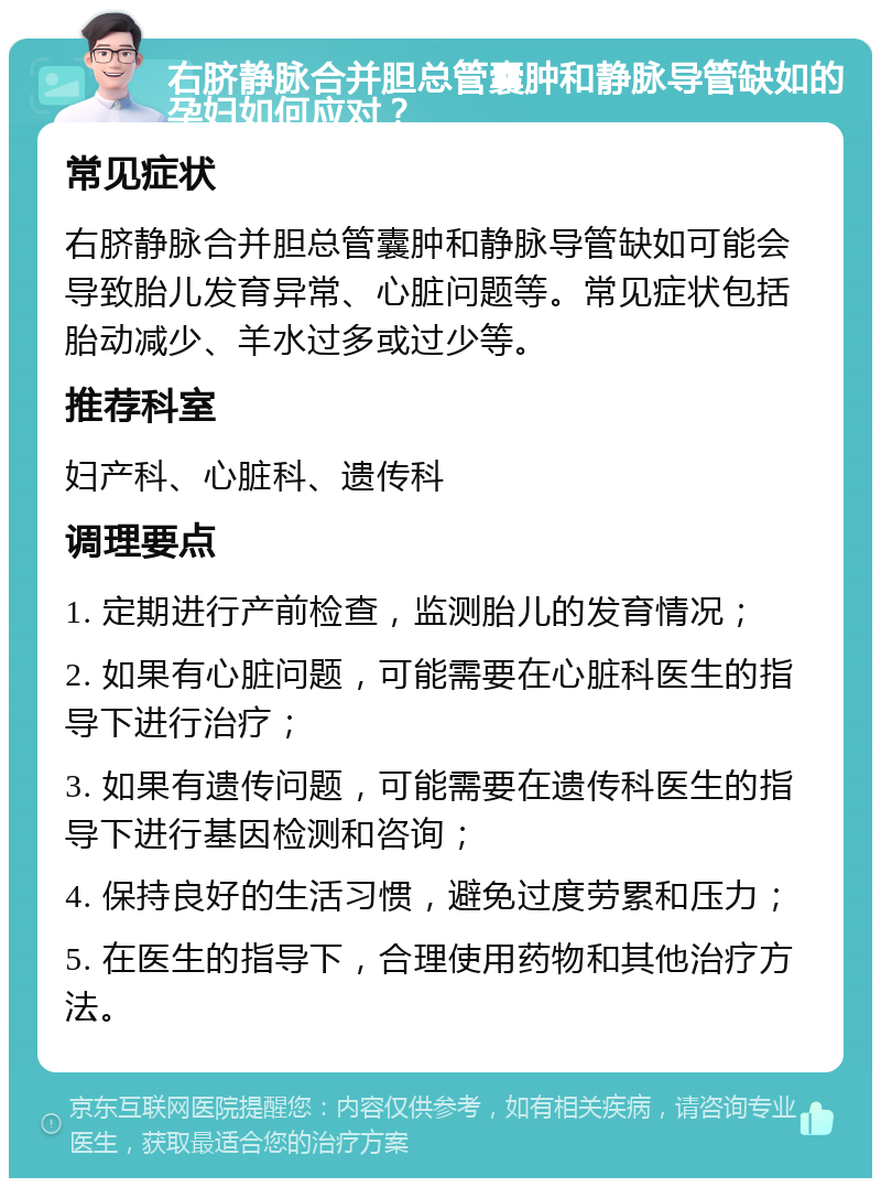 右脐静脉合并胆总管囊肿和静脉导管缺如的孕妇如何应对？ 常见症状 右脐静脉合并胆总管囊肿和静脉导管缺如可能会导致胎儿发育异常、心脏问题等。常见症状包括胎动减少、羊水过多或过少等。 推荐科室 妇产科、心脏科、遗传科 调理要点 1. 定期进行产前检查，监测胎儿的发育情况； 2. 如果有心脏问题，可能需要在心脏科医生的指导下进行治疗； 3. 如果有遗传问题，可能需要在遗传科医生的指导下进行基因检测和咨询； 4. 保持良好的生活习惯，避免过度劳累和压力； 5. 在医生的指导下，合理使用药物和其他治疗方法。