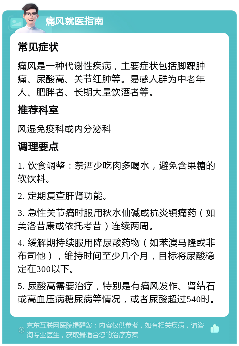 痛风就医指南 常见症状 痛风是一种代谢性疾病，主要症状包括脚踝肿痛、尿酸高、关节红肿等。易感人群为中老年人、肥胖者、长期大量饮酒者等。 推荐科室 风湿免疫科或内分泌科 调理要点 1. 饮食调整：禁酒少吃肉多喝水，避免含果糖的软饮料。 2. 定期复查肝肾功能。 3. 急性关节痛时服用秋水仙碱或抗炎镇痛药（如美洛昔康或依托考昔）连续两周。 4. 缓解期持续服用降尿酸药物（如苯溴马隆或非布司他），维持时间至少几个月，目标将尿酸稳定在300以下。 5. 尿酸高需要治疗，特别是有痛风发作、肾结石或高血压病糖尿病等情况，或者尿酸超过540时。