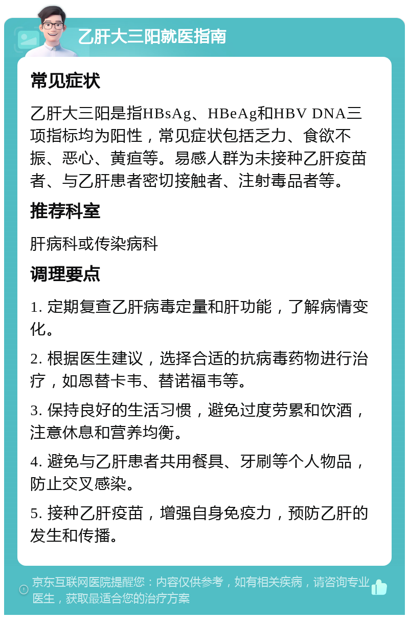 乙肝大三阳就医指南 常见症状 乙肝大三阳是指HBsAg、HBeAg和HBV DNA三项指标均为阳性，常见症状包括乏力、食欲不振、恶心、黄疸等。易感人群为未接种乙肝疫苗者、与乙肝患者密切接触者、注射毒品者等。 推荐科室 肝病科或传染病科 调理要点 1. 定期复查乙肝病毒定量和肝功能，了解病情变化。 2. 根据医生建议，选择合适的抗病毒药物进行治疗，如恩替卡韦、替诺福韦等。 3. 保持良好的生活习惯，避免过度劳累和饮酒，注意休息和营养均衡。 4. 避免与乙肝患者共用餐具、牙刷等个人物品，防止交叉感染。 5. 接种乙肝疫苗，增强自身免疫力，预防乙肝的发生和传播。