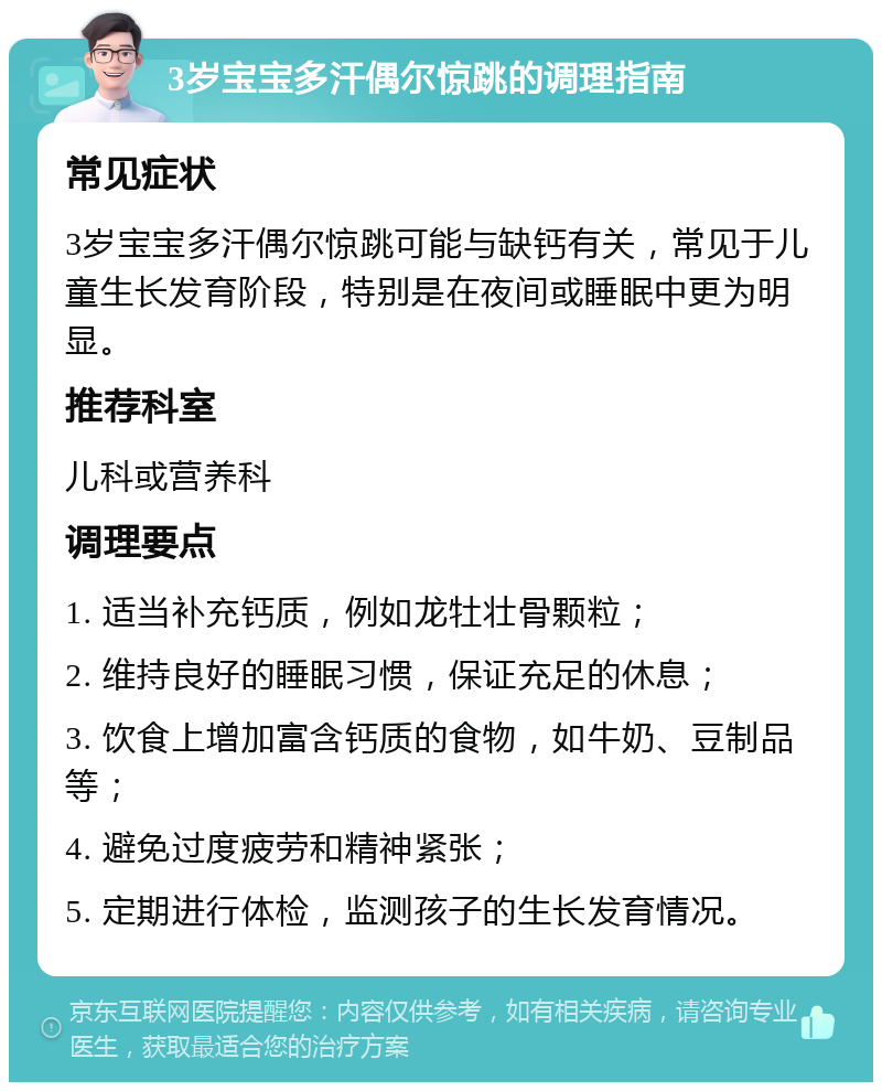 3岁宝宝多汗偶尔惊跳的调理指南 常见症状 3岁宝宝多汗偶尔惊跳可能与缺钙有关，常见于儿童生长发育阶段，特别是在夜间或睡眠中更为明显。 推荐科室 儿科或营养科 调理要点 1. 适当补充钙质，例如龙牡壮骨颗粒； 2. 维持良好的睡眠习惯，保证充足的休息； 3. 饮食上增加富含钙质的食物，如牛奶、豆制品等； 4. 避免过度疲劳和精神紧张； 5. 定期进行体检，监测孩子的生长发育情况。