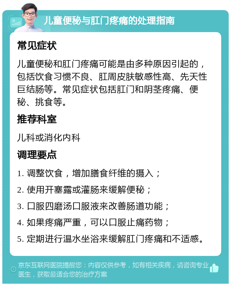 儿童便秘与肛门疼痛的处理指南 常见症状 儿童便秘和肛门疼痛可能是由多种原因引起的，包括饮食习惯不良、肛周皮肤敏感性高、先天性巨结肠等。常见症状包括肛门和阴茎疼痛、便秘、挑食等。 推荐科室 儿科或消化内科 调理要点 1. 调整饮食，增加膳食纤维的摄入； 2. 使用开塞露或灌肠来缓解便秘； 3. 口服四磨汤口服液来改善肠道功能； 4. 如果疼痛严重，可以口服止痛药物； 5. 定期进行温水坐浴来缓解肛门疼痛和不适感。