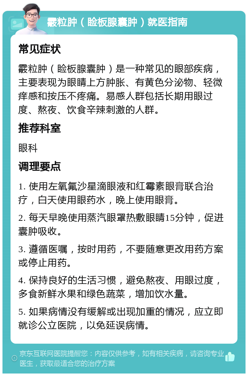 霰粒肿（睑板腺囊肿）就医指南 常见症状 霰粒肿（睑板腺囊肿）是一种常见的眼部疾病，主要表现为眼睛上方肿胀、有黄色分泌物、轻微痒感和按压不疼痛。易感人群包括长期用眼过度、熬夜、饮食辛辣刺激的人群。 推荐科室 眼科 调理要点 1. 使用左氧氟沙星滴眼液和红霉素眼膏联合治疗，白天使用眼药水，晚上使用眼膏。 2. 每天早晚使用蒸汽眼罩热敷眼睛15分钟，促进囊肿吸收。 3. 遵循医嘱，按时用药，不要随意更改用药方案或停止用药。 4. 保持良好的生活习惯，避免熬夜、用眼过度，多食新鲜水果和绿色蔬菜，增加饮水量。 5. 如果病情没有缓解或出现加重的情况，应立即就诊公立医院，以免延误病情。