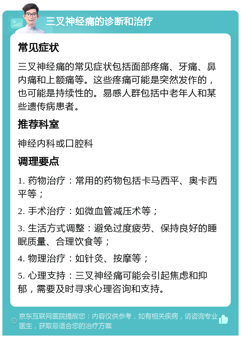 三叉神经痛的诊断和治疗 常见症状 三叉神经痛的常见症状包括面部疼痛、牙痛、鼻内痛和上额痛等。这些疼痛可能是突然发作的，也可能是持续性的。易感人群包括中老年人和某些遗传病患者。 推荐科室 神经内科或口腔科 调理要点 1. 药物治疗：常用的药物包括卡马西平、奥卡西平等； 2. 手术治疗：如微血管减压术等； 3. 生活方式调整：避免过度疲劳、保持良好的睡眠质量、合理饮食等； 4. 物理治疗：如针灸、按摩等； 5. 心理支持：三叉神经痛可能会引起焦虑和抑郁，需要及时寻求心理咨询和支持。