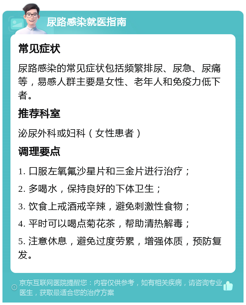 尿路感染就医指南 常见症状 尿路感染的常见症状包括频繁排尿、尿急、尿痛等，易感人群主要是女性、老年人和免疫力低下者。 推荐科室 泌尿外科或妇科（女性患者） 调理要点 1. 口服左氧氟沙星片和三金片进行治疗； 2. 多喝水，保持良好的下体卫生； 3. 饮食上戒酒戒辛辣，避免刺激性食物； 4. 平时可以喝点菊花茶，帮助清热解毒； 5. 注意休息，避免过度劳累，增强体质，预防复发。