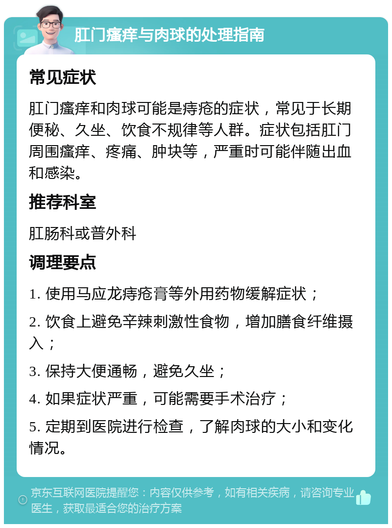 肛门瘙痒与肉球的处理指南 常见症状 肛门瘙痒和肉球可能是痔疮的症状，常见于长期便秘、久坐、饮食不规律等人群。症状包括肛门周围瘙痒、疼痛、肿块等，严重时可能伴随出血和感染。 推荐科室 肛肠科或普外科 调理要点 1. 使用马应龙痔疮膏等外用药物缓解症状； 2. 饮食上避免辛辣刺激性食物，增加膳食纤维摄入； 3. 保持大便通畅，避免久坐； 4. 如果症状严重，可能需要手术治疗； 5. 定期到医院进行检查，了解肉球的大小和变化情况。