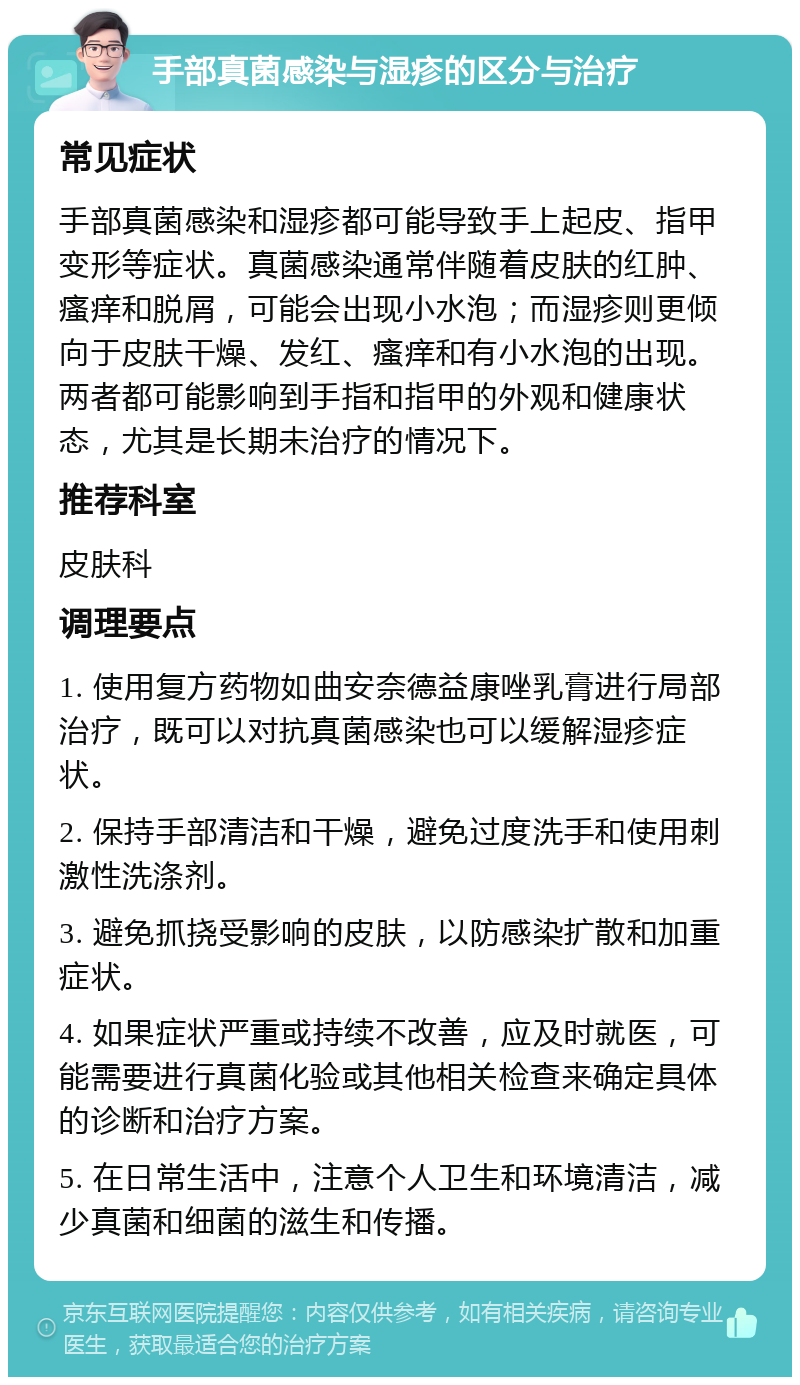 手部真菌感染与湿疹的区分与治疗 常见症状 手部真菌感染和湿疹都可能导致手上起皮、指甲变形等症状。真菌感染通常伴随着皮肤的红肿、瘙痒和脱屑，可能会出现小水泡；而湿疹则更倾向于皮肤干燥、发红、瘙痒和有小水泡的出现。两者都可能影响到手指和指甲的外观和健康状态，尤其是长期未治疗的情况下。 推荐科室 皮肤科 调理要点 1. 使用复方药物如曲安奈德益康唑乳膏进行局部治疗，既可以对抗真菌感染也可以缓解湿疹症状。 2. 保持手部清洁和干燥，避免过度洗手和使用刺激性洗涤剂。 3. 避免抓挠受影响的皮肤，以防感染扩散和加重症状。 4. 如果症状严重或持续不改善，应及时就医，可能需要进行真菌化验或其他相关检查来确定具体的诊断和治疗方案。 5. 在日常生活中，注意个人卫生和环境清洁，减少真菌和细菌的滋生和传播。