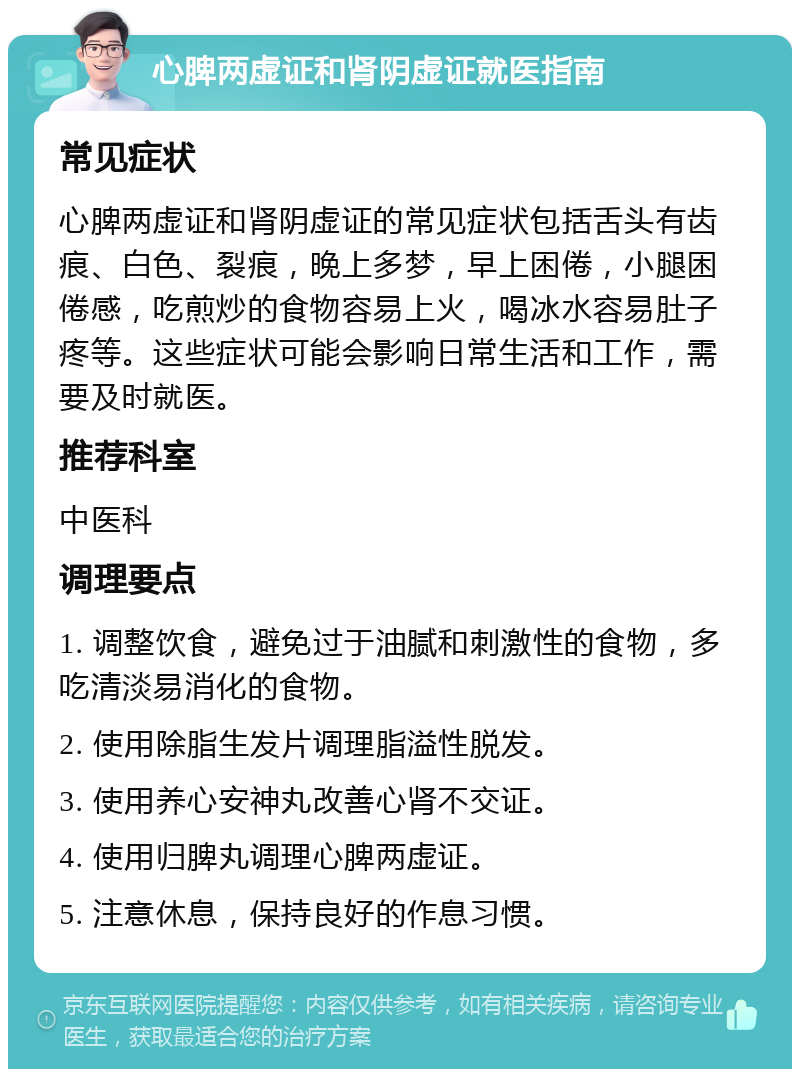 心脾两虚证和肾阴虚证就医指南 常见症状 心脾两虚证和肾阴虚证的常见症状包括舌头有齿痕、白色、裂痕，晚上多梦，早上困倦，小腿困倦感，吃煎炒的食物容易上火，喝冰水容易肚子疼等。这些症状可能会影响日常生活和工作，需要及时就医。 推荐科室 中医科 调理要点 1. 调整饮食，避免过于油腻和刺激性的食物，多吃清淡易消化的食物。 2. 使用除脂生发片调理脂溢性脱发。 3. 使用养心安神丸改善心肾不交证。 4. 使用归脾丸调理心脾两虚证。 5. 注意休息，保持良好的作息习惯。