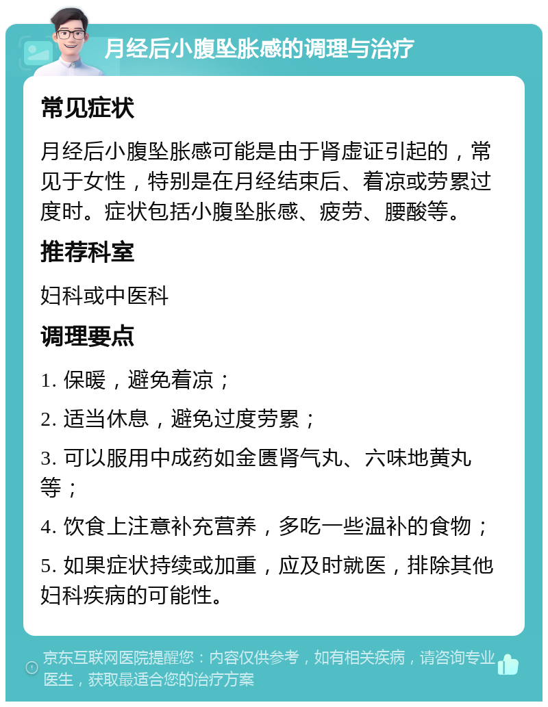 月经后小腹坠胀感的调理与治疗 常见症状 月经后小腹坠胀感可能是由于肾虚证引起的，常见于女性，特别是在月经结束后、着凉或劳累过度时。症状包括小腹坠胀感、疲劳、腰酸等。 推荐科室 妇科或中医科 调理要点 1. 保暖，避免着凉； 2. 适当休息，避免过度劳累； 3. 可以服用中成药如金匮肾气丸、六味地黄丸等； 4. 饮食上注意补充营养，多吃一些温补的食物； 5. 如果症状持续或加重，应及时就医，排除其他妇科疾病的可能性。