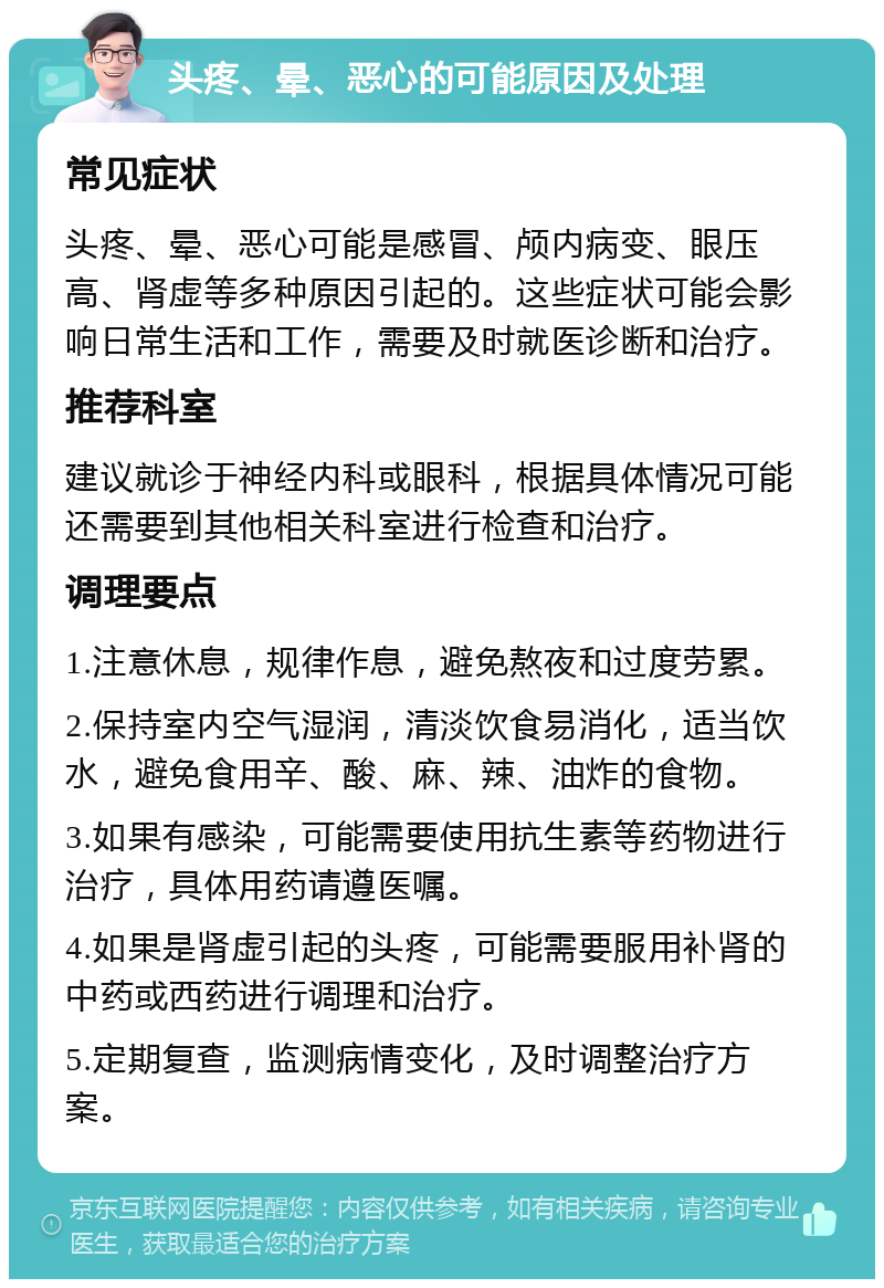 头疼、晕、恶心的可能原因及处理 常见症状 头疼、晕、恶心可能是感冒、颅内病变、眼压高、肾虚等多种原因引起的。这些症状可能会影响日常生活和工作，需要及时就医诊断和治疗。 推荐科室 建议就诊于神经内科或眼科，根据具体情况可能还需要到其他相关科室进行检查和治疗。 调理要点 1.注意休息，规律作息，避免熬夜和过度劳累。 2.保持室内空气湿润，清淡饮食易消化，适当饮水，避免食用辛、酸、麻、辣、油炸的食物。 3.如果有感染，可能需要使用抗生素等药物进行治疗，具体用药请遵医嘱。 4.如果是肾虚引起的头疼，可能需要服用补肾的中药或西药进行调理和治疗。 5.定期复查，监测病情变化，及时调整治疗方案。