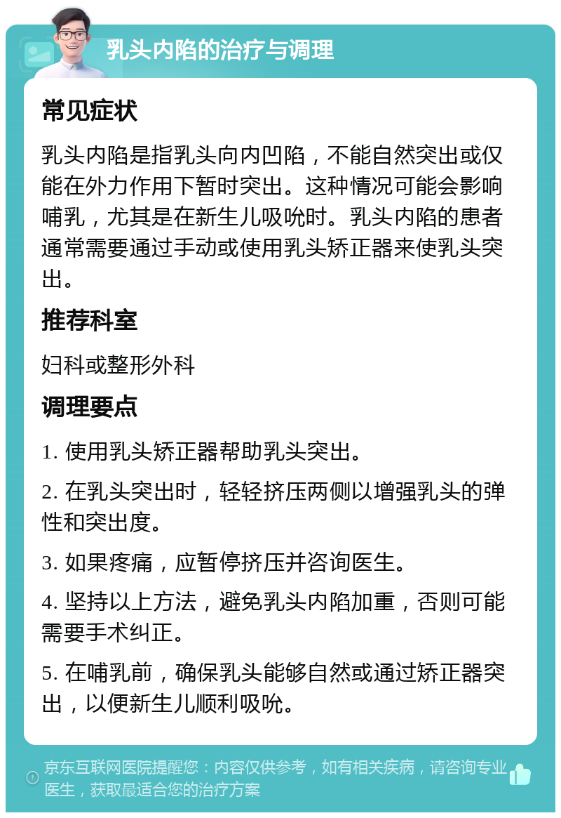 乳头内陷的治疗与调理 常见症状 乳头内陷是指乳头向内凹陷，不能自然突出或仅能在外力作用下暂时突出。这种情况可能会影响哺乳，尤其是在新生儿吸吮时。乳头内陷的患者通常需要通过手动或使用乳头矫正器来使乳头突出。 推荐科室 妇科或整形外科 调理要点 1. 使用乳头矫正器帮助乳头突出。 2. 在乳头突出时，轻轻挤压两侧以增强乳头的弹性和突出度。 3. 如果疼痛，应暂停挤压并咨询医生。 4. 坚持以上方法，避免乳头内陷加重，否则可能需要手术纠正。 5. 在哺乳前，确保乳头能够自然或通过矫正器突出，以便新生儿顺利吸吮。