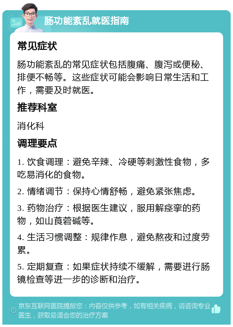 肠功能紊乱就医指南 常见症状 肠功能紊乱的常见症状包括腹痛、腹泻或便秘、排便不畅等。这些症状可能会影响日常生活和工作，需要及时就医。 推荐科室 消化科 调理要点 1. 饮食调理：避免辛辣、冷硬等刺激性食物，多吃易消化的食物。 2. 情绪调节：保持心情舒畅，避免紧张焦虑。 3. 药物治疗：根据医生建议，服用解痉挛的药物，如山莨菪碱等。 4. 生活习惯调整：规律作息，避免熬夜和过度劳累。 5. 定期复查：如果症状持续不缓解，需要进行肠镜检查等进一步的诊断和治疗。