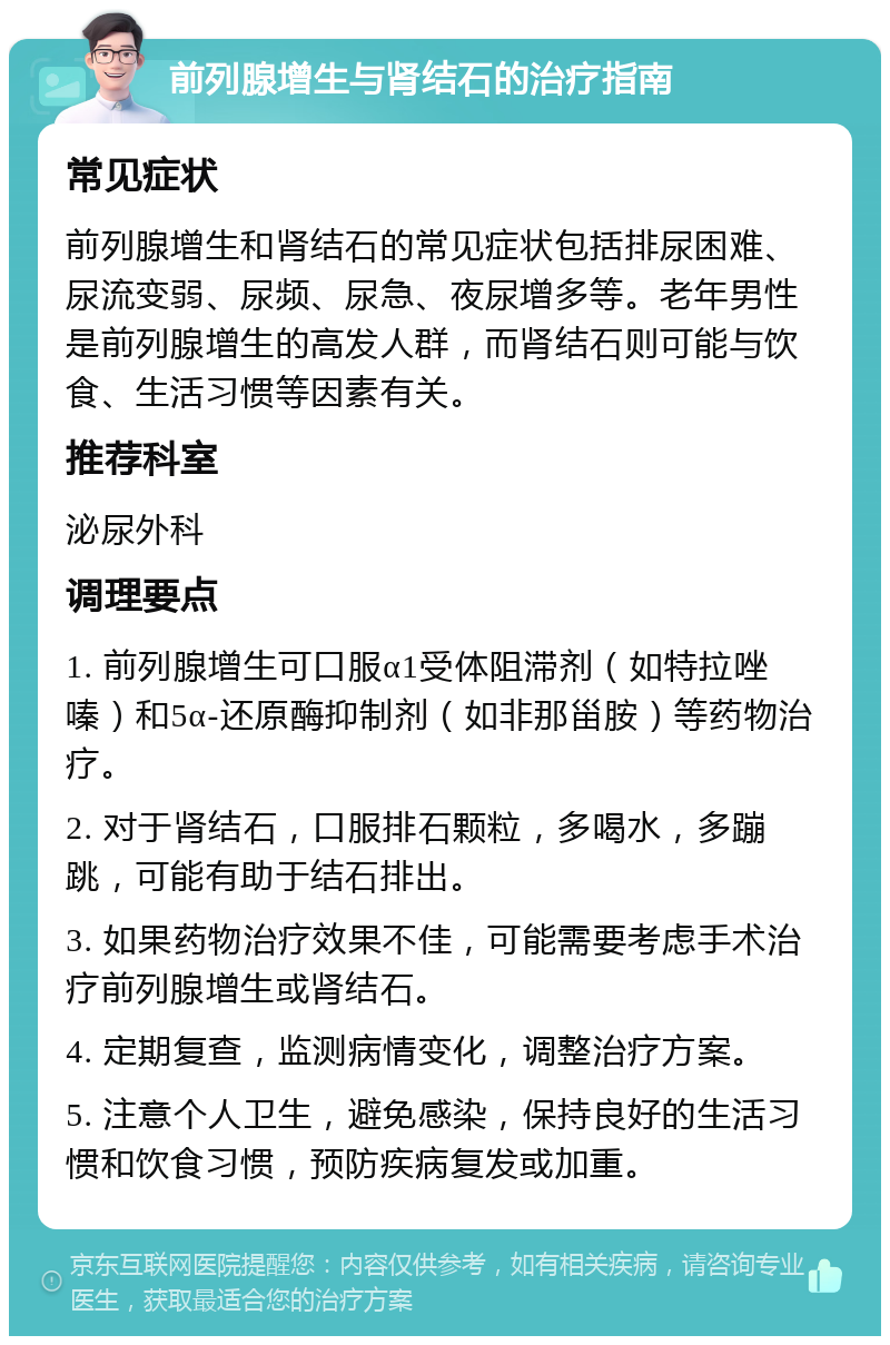 前列腺增生与肾结石的治疗指南 常见症状 前列腺增生和肾结石的常见症状包括排尿困难、尿流变弱、尿频、尿急、夜尿增多等。老年男性是前列腺增生的高发人群，而肾结石则可能与饮食、生活习惯等因素有关。 推荐科室 泌尿外科 调理要点 1. 前列腺增生可口服α1受体阻滞剂（如特拉唑嗪）和5α-还原酶抑制剂（如非那甾胺）等药物治疗。 2. 对于肾结石，口服排石颗粒，多喝水，多蹦跳，可能有助于结石排出。 3. 如果药物治疗效果不佳，可能需要考虑手术治疗前列腺增生或肾结石。 4. 定期复查，监测病情变化，调整治疗方案。 5. 注意个人卫生，避免感染，保持良好的生活习惯和饮食习惯，预防疾病复发或加重。