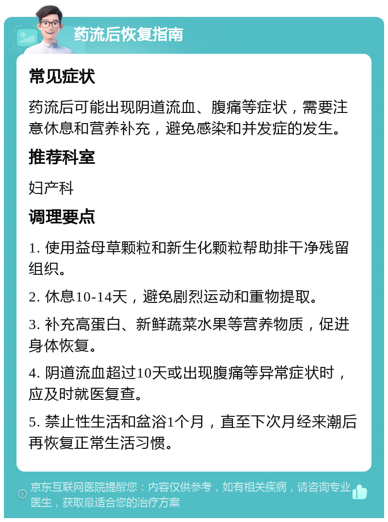 药流后恢复指南 常见症状 药流后可能出现阴道流血、腹痛等症状，需要注意休息和营养补充，避免感染和并发症的发生。 推荐科室 妇产科 调理要点 1. 使用益母草颗粒和新生化颗粒帮助排干净残留组织。 2. 休息10-14天，避免剧烈运动和重物提取。 3. 补充高蛋白、新鲜蔬菜水果等营养物质，促进身体恢复。 4. 阴道流血超过10天或出现腹痛等异常症状时，应及时就医复查。 5. 禁止性生活和盆浴1个月，直至下次月经来潮后再恢复正常生活习惯。