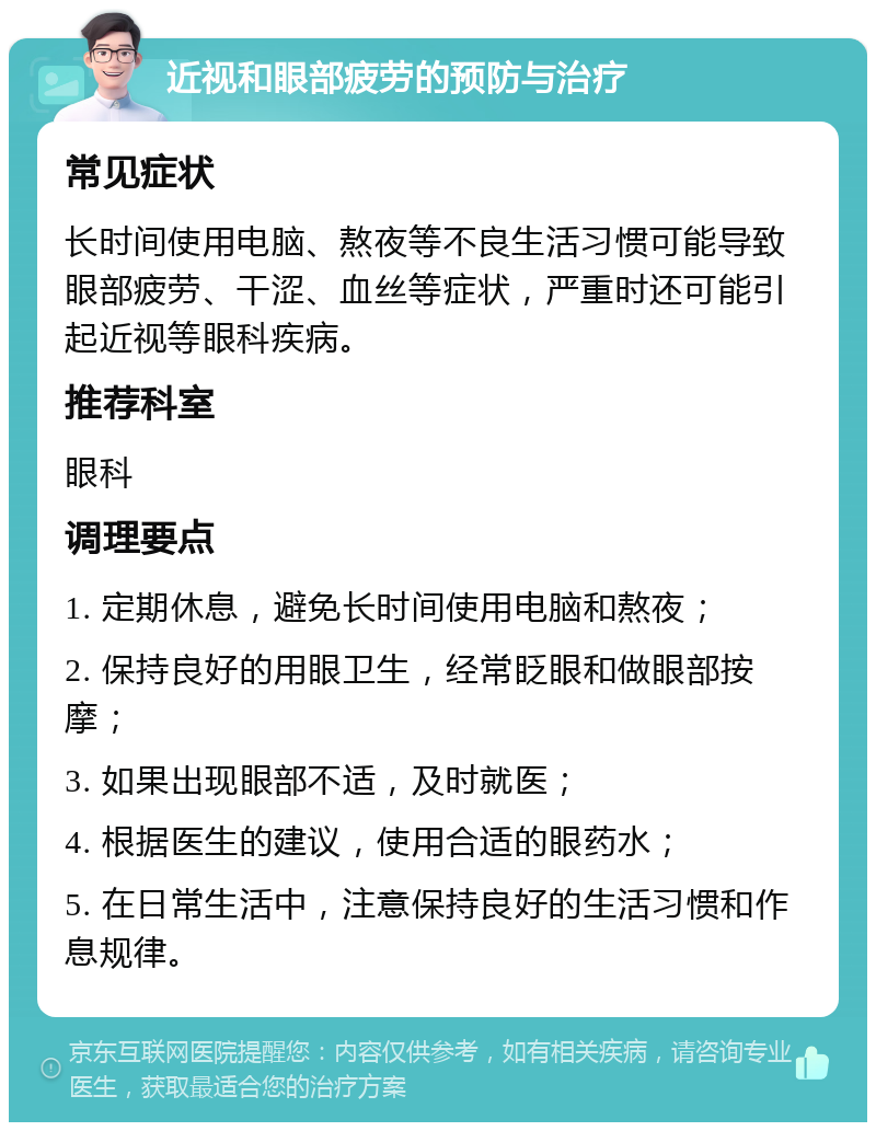 近视和眼部疲劳的预防与治疗 常见症状 长时间使用电脑、熬夜等不良生活习惯可能导致眼部疲劳、干涩、血丝等症状，严重时还可能引起近视等眼科疾病。 推荐科室 眼科 调理要点 1. 定期休息，避免长时间使用电脑和熬夜； 2. 保持良好的用眼卫生，经常眨眼和做眼部按摩； 3. 如果出现眼部不适，及时就医； 4. 根据医生的建议，使用合适的眼药水； 5. 在日常生活中，注意保持良好的生活习惯和作息规律。