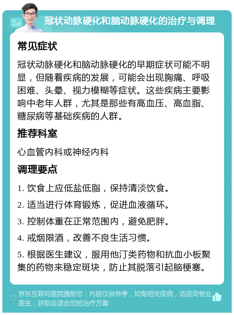 冠状动脉硬化和脑动脉硬化的治疗与调理 常见症状 冠状动脉硬化和脑动脉硬化的早期症状可能不明显，但随着疾病的发展，可能会出现胸痛、呼吸困难、头晕、视力模糊等症状。这些疾病主要影响中老年人群，尤其是那些有高血压、高血脂、糖尿病等基础疾病的人群。 推荐科室 心血管内科或神经内科 调理要点 1. 饮食上应低盐低脂，保持清淡饮食。 2. 适当进行体育锻炼，促进血液循环。 3. 控制体重在正常范围内，避免肥胖。 4. 戒烟限酒，改善不良生活习惯。 5. 根据医生建议，服用他汀类药物和抗血小板聚集的药物来稳定斑块，防止其脱落引起脑梗塞。