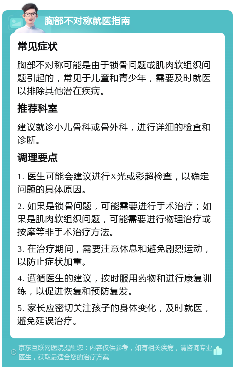 胸部不对称就医指南 常见症状 胸部不对称可能是由于锁骨问题或肌肉软组织问题引起的，常见于儿童和青少年，需要及时就医以排除其他潜在疾病。 推荐科室 建议就诊小儿骨科或骨外科，进行详细的检查和诊断。 调理要点 1. 医生可能会建议进行X光或彩超检查，以确定问题的具体原因。 2. 如果是锁骨问题，可能需要进行手术治疗；如果是肌肉软组织问题，可能需要进行物理治疗或按摩等非手术治疗方法。 3. 在治疗期间，需要注意休息和避免剧烈运动，以防止症状加重。 4. 遵循医生的建议，按时服用药物和进行康复训练，以促进恢复和预防复发。 5. 家长应密切关注孩子的身体变化，及时就医，避免延误治疗。