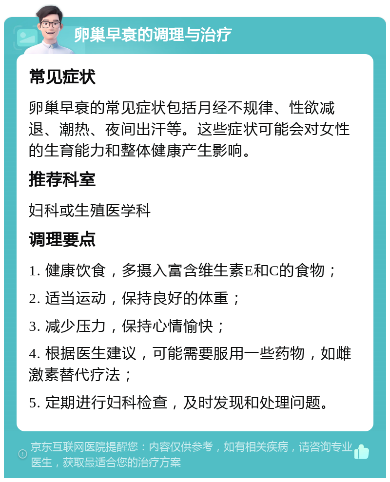 卵巢早衰的调理与治疗 常见症状 卵巢早衰的常见症状包括月经不规律、性欲减退、潮热、夜间出汗等。这些症状可能会对女性的生育能力和整体健康产生影响。 推荐科室 妇科或生殖医学科 调理要点 1. 健康饮食，多摄入富含维生素E和C的食物； 2. 适当运动，保持良好的体重； 3. 减少压力，保持心情愉快； 4. 根据医生建议，可能需要服用一些药物，如雌激素替代疗法； 5. 定期进行妇科检查，及时发现和处理问题。