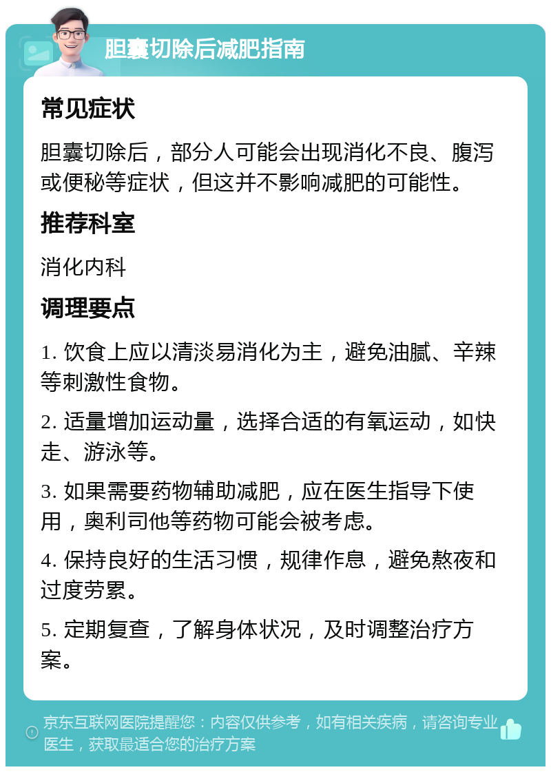 胆囊切除后减肥指南 常见症状 胆囊切除后，部分人可能会出现消化不良、腹泻或便秘等症状，但这并不影响减肥的可能性。 推荐科室 消化内科 调理要点 1. 饮食上应以清淡易消化为主，避免油腻、辛辣等刺激性食物。 2. 适量增加运动量，选择合适的有氧运动，如快走、游泳等。 3. 如果需要药物辅助减肥，应在医生指导下使用，奥利司他等药物可能会被考虑。 4. 保持良好的生活习惯，规律作息，避免熬夜和过度劳累。 5. 定期复查，了解身体状况，及时调整治疗方案。